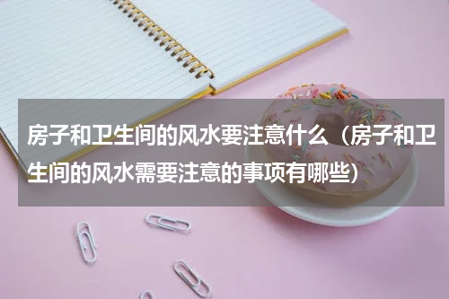 房子和卫生间的风水要注意什么（房子和卫生间的风水需要注意的事项有哪些）