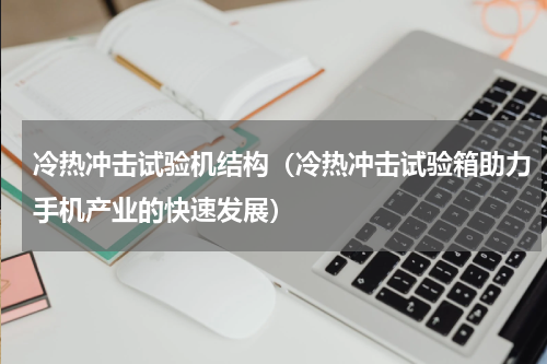 冷热冲击试验机结构（冷热冲击试验箱助力手机产业的快速发展）
