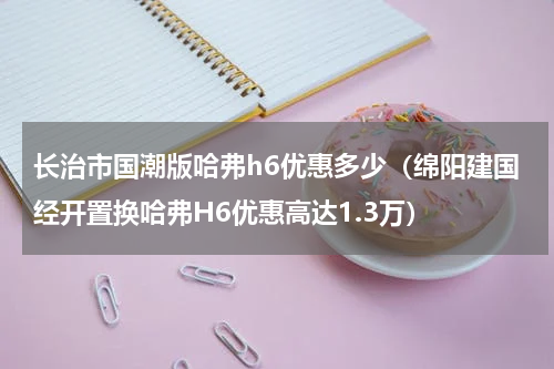 长治市国潮版哈弗h6优惠多少（绵阳建国经开置换哈弗H6优惠高达1.3万）