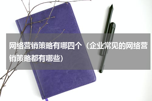 网络营销策略有哪四个（企业常见的网络营销策略都有哪些）