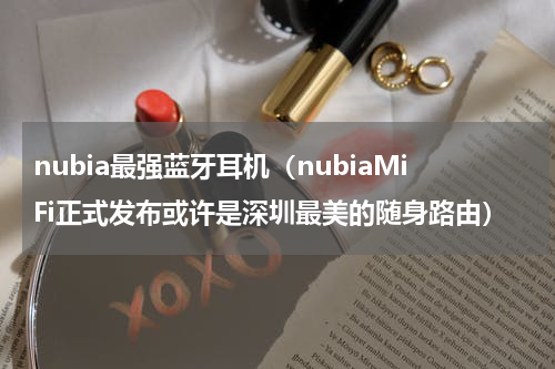 nubia最强蓝牙耳机（nubiaMiFi正式发布或许是深圳最美的随身路由）