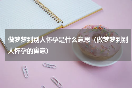 做梦梦到别人怀孕是什么意思（做梦梦到别人怀孕的寓意）