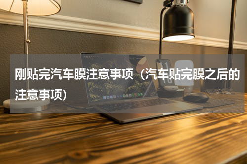 刚贴完汽车膜注意事项（汽车贴完膜之后的注意事项）