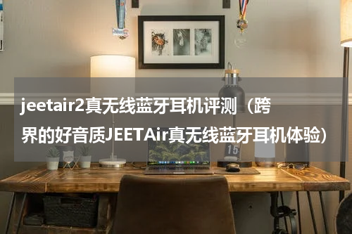 jeetair2真无线蓝牙耳机评测（跨界的好音质JEETAir真无线蓝牙耳机体验）