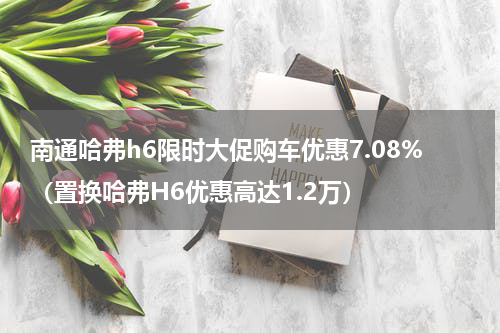南通哈弗h6限时大促购车优惠7.08%（置换哈弗H6优惠高达1.2万）