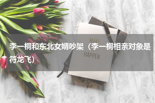 李一桐和东北女婿吵架（李一桐相亲对象是符龙飞）