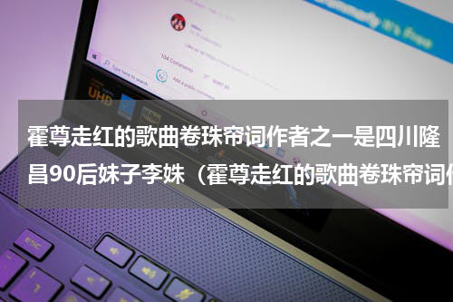霍尊走红的歌曲卷珠帘词作者之一是四川隆昌90后妹子李姝（霍尊走红的歌曲卷珠帘词作者之一是四川隆昌90后妹子李姝）