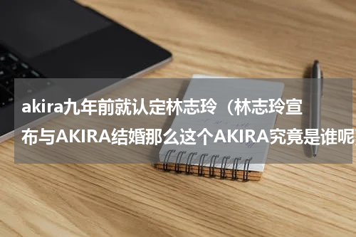 akira九年前就认定林志玲（林志玲宣布与AKIRA结婚那么这个AKIRA究竟是谁呢）