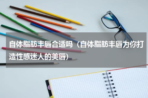 自体脂肪丰唇合适吗（自体脂肪丰唇为你打造性感迷人的美唇）