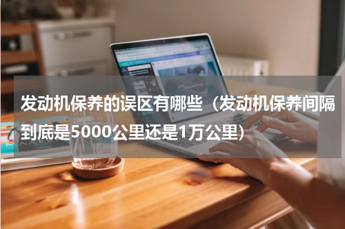 发动机保养的误区有哪些（发动机保养间隔到底是5000公里还是1万公里）