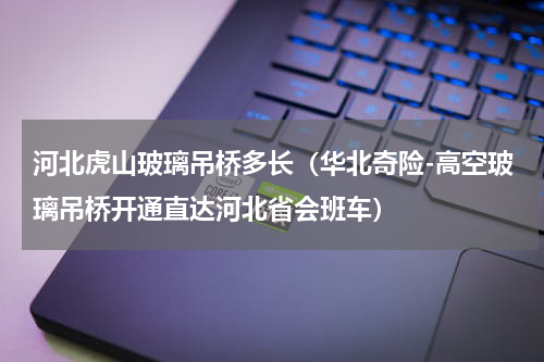 河北虎山玻璃吊桥多长（华北奇险-高空玻璃吊桥开通直达河北省会班车）