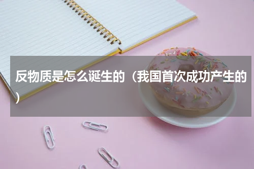 反物质是怎么诞生的（我国首次成功产生的）