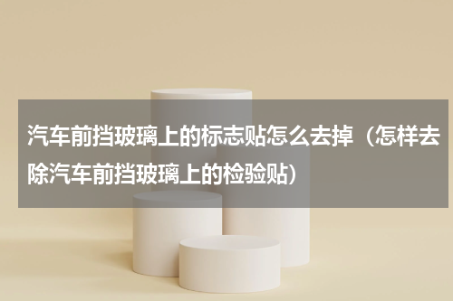 汽车前挡玻璃上的标志贴怎么去掉（怎样去除汽车前挡玻璃上的检验贴）