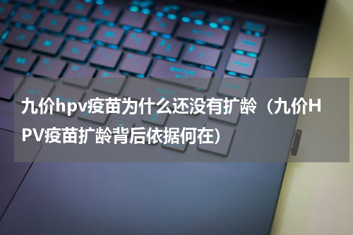九价hpv疫苗为什么还没有扩龄（九价HPV疫苗扩龄背后依据何在）