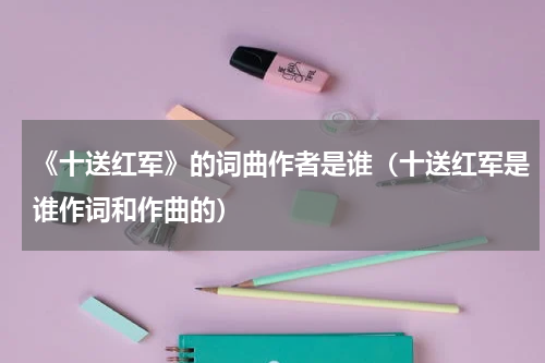 《十送红军》的词曲作者是谁（十送红军是谁作词和作曲的）