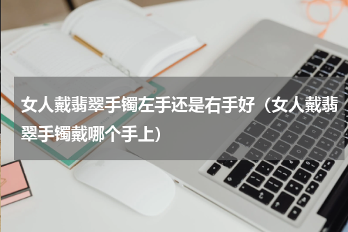 女人戴翡翠手镯左手还是右手好（女人戴翡翠手镯戴哪个手上）