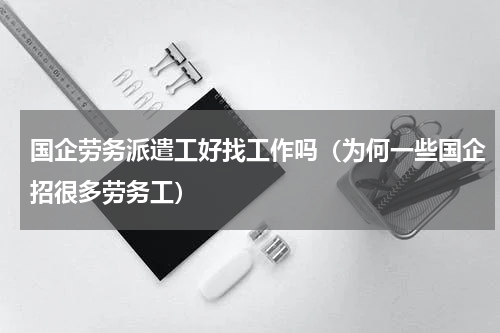 国企劳务派遣工好找工作吗（为何一些国企招很多劳务工）
