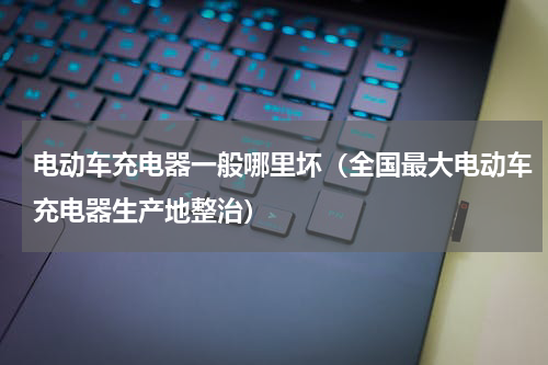 电动车充电器一般哪里坏（全国最大电动车充电器生产地整治）