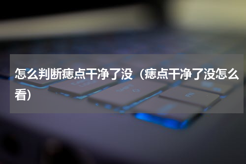 怎么判断痣点干净了没（痣点干净了没怎么看）