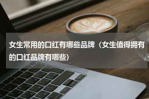 女生常用的口红有哪些品牌（女生值得拥有的口红品牌有哪些）