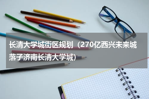 长清大学城街区规划（270亿西兴未来城落子济南长清大学城）