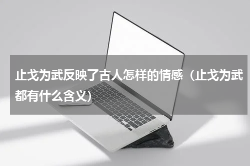 止戈为武反映了古人怎样的情感（止戈为武都有什么含义）