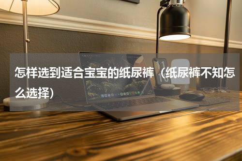 怎样选到适合宝宝的纸尿裤（纸尿裤不知怎么选择）