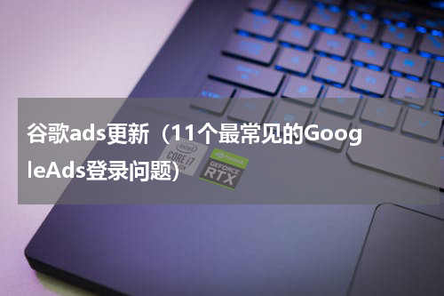 谷歌ads更新（11个最常见的GoogleAds登录问题）