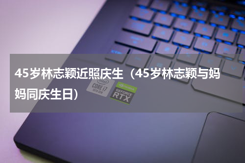 45岁林志颖近照庆生（45岁林志颖与妈妈同庆生日）