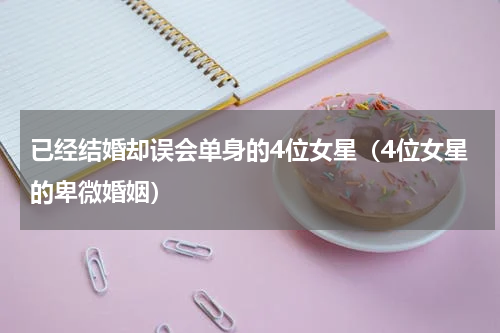 已经结婚却误会单身的4位女星（4位女星的卑微婚姻）