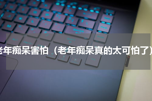 老年痴呆害怕（老年痴呆真的太可怕了）