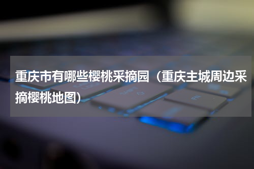 重庆市有哪些樱桃采摘园（重庆主城周边采摘樱桃地图）
