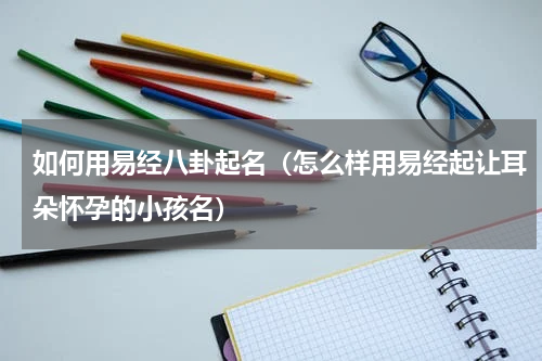 如何用易经八卦起名（怎么样用易经起让耳朵怀孕的小孩名）