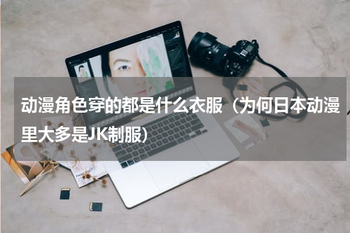动漫角色穿的都是什么衣服（为何日本动漫里大多是JK制服）
