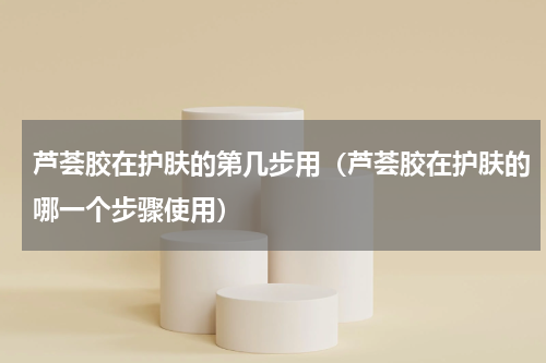 芦荟胶在护肤的第几步用（芦荟胶在护肤的哪一个步骤使用）