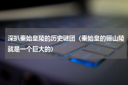 深扒秦始皇陵的历史谜团（秦始皇的骊山陵就是一个巨大的）