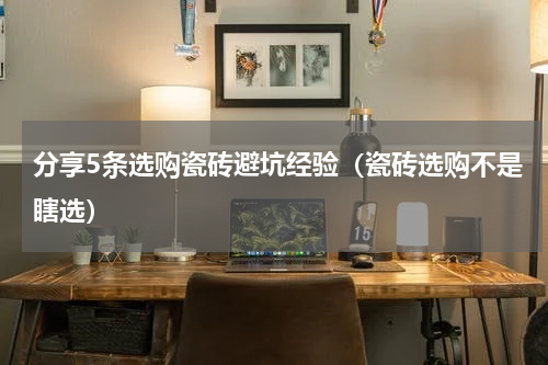 分享5条选购瓷砖避坑经验（瓷砖选购不是瞎选）