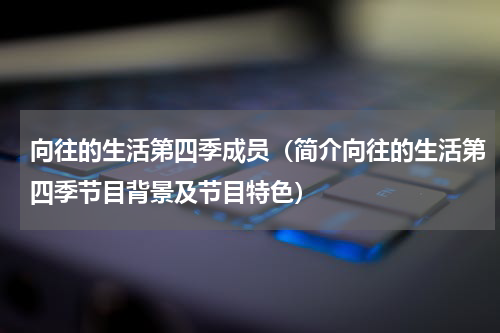 向往的生活第四季成员（简介向往的生活第四季节目背景及节目特色）