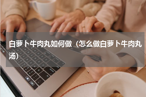 白萝卜牛肉丸如何做（怎么做白萝卜牛肉丸汤）