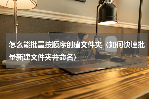 怎么能批量按顺序创建文件夹（如何快速批量新建文件夹并命名）