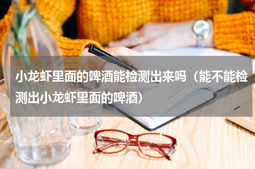 小龙虾里面的啤酒能检测出来吗（能不能检测出小龙虾里面的啤酒）