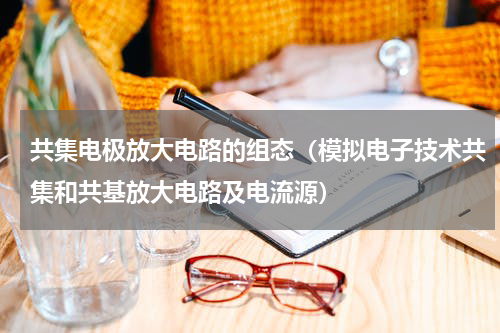 共集电极放大电路的组态（模拟电子技术共集和共基放大电路及电流源）