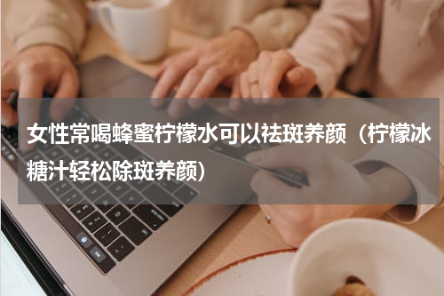 女性常喝蜂蜜柠檬水可以祛斑养颜（柠檬冰糖汁轻松除斑养颜）