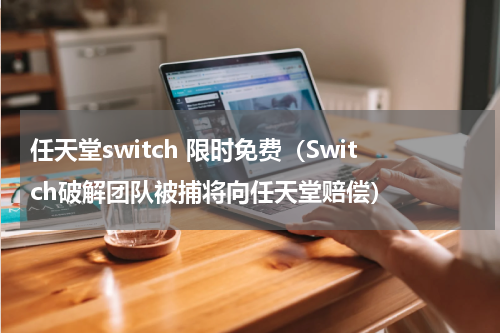 任天堂switch 限时免费（Switch破解团队被捕将向任天堂赔偿）