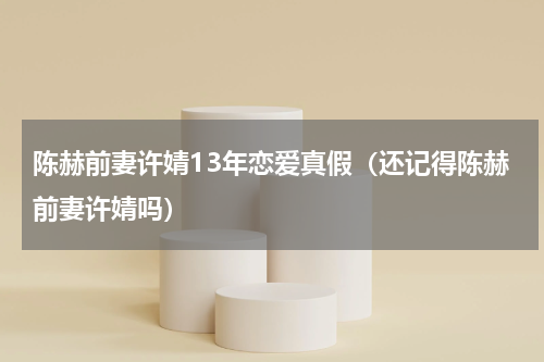 陈赫前妻许婧13年恋爱真假（还记得陈赫前妻许婧吗）