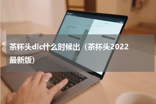 茶杯头dlc什么时候出（茶杯头2022最新版）