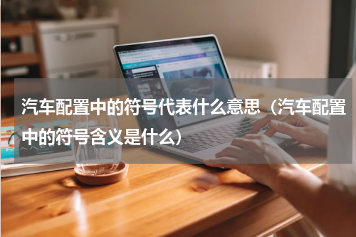 汽车配置中的符号代表什么意思（汽车配置中的符号含义是什么）
