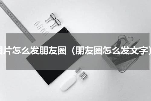图片怎么发朋友圈（朋友圈怎么发文字）