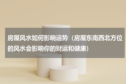 房屋风水如何影响运势（房屋东南西北方位的风水会影响你的财运和健康）