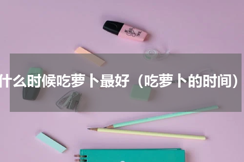 什么时候吃萝卜最好（吃萝卜的时间）